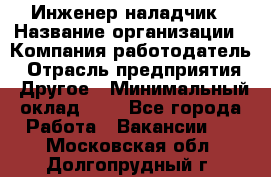 Инженер-наладчик › Название организации ­ Компания-работодатель › Отрасль предприятия ­ Другое › Минимальный оклад ­ 1 - Все города Работа » Вакансии   . Московская обл.,Долгопрудный г.